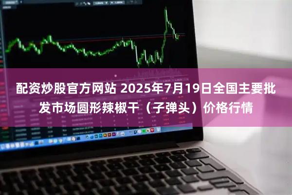 配资炒股官方网站 2025年7月19日全国主要批发市场圆形辣椒干（子弹头）价格行情