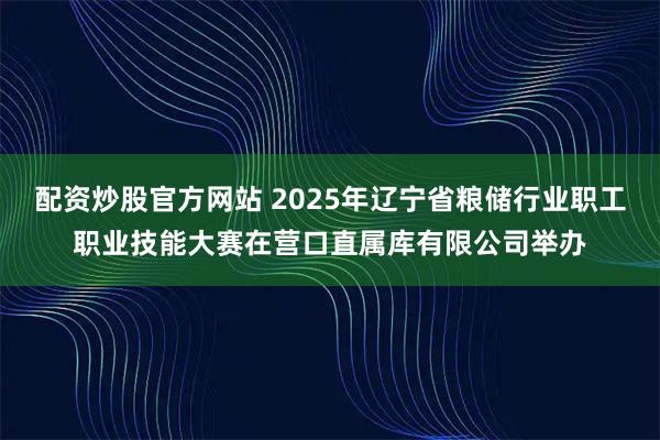 配资炒股官方网站 2025年辽宁省粮储行业职工职业技能大赛在营口直属库有限公司举办