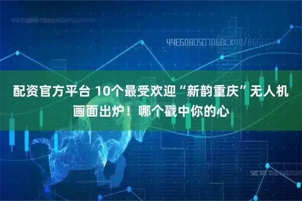 配资官方平台 10个最受欢迎“新韵重庆”无人机画面出炉！哪个戳中你的心