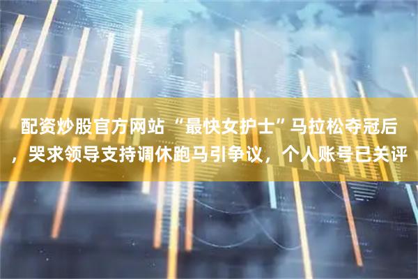 配资炒股官方网站 “最快女护士”马拉松夺冠后，哭求领导支持调休跑马引争议，个人账号已关评