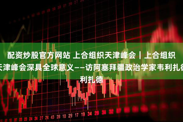 配资炒股官方网站 上合组织天津峰会｜上合组织天津峰会深具全球意义——访阿塞拜疆政治学家韦利扎德