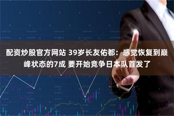 配资炒股官方网站 39岁长友佑都:感觉恢复到巅峰状态的7成 要开始竞争日本队首发了