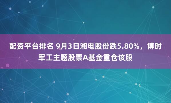 配资平台排名 9月3日湘电股份跌5.80%，博时军工主题股票A基金重仓该股
