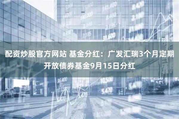 配资炒股官方网站 基金分红：广发汇瑞3个月定期开放债券基金9月15日分红