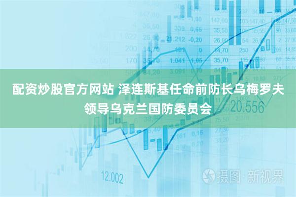 配资炒股官方网站 泽连斯基任命前防长乌梅罗夫领导乌克兰国防委员会