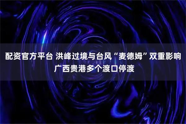 配资官方平台 洪峰过境与台风“麦德姆”双重影响 广西贵港多个渡口停渡