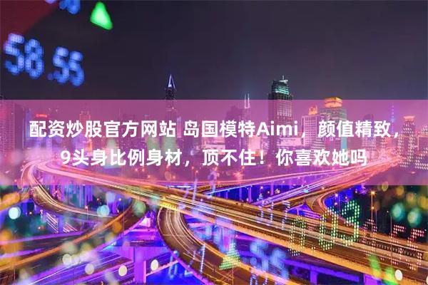 配资炒股官方网站 岛国模特Aimi，颜值精致，9头身比例身材，顶不住！你喜欢她吗