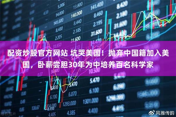 配资炒股官方网站 坑哭美国!抛弃中国籍加入美国,卧薪尝胆30年为中培养百名科学家
