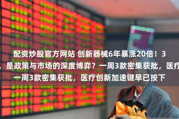配资炒股官方网站 创新器械6年暴涨20倍！3款重磅器械获批背后，是政策与市场的深度博弈？一周3款密集获批，医疗创新加速键早已按下