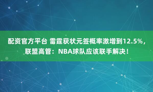 配资官方平台 雷霆获状元签概率激增到12.5%，联盟高管：NBA球队应该联手解决！