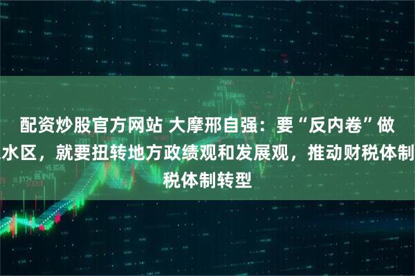 配资炒股官方网站 大摩邢自强：要“反内卷”做到深水区，就要扭转地方政绩观和发展观，推动财税体制转型