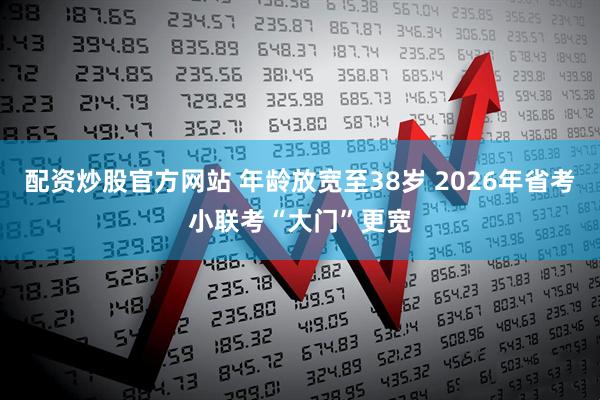 配资炒股官方网站 年龄放宽至38岁 2026年省考小联考“大门”更宽