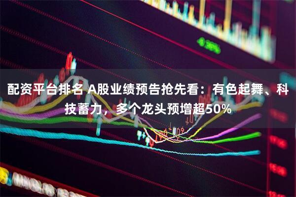 配资平台排名 A股业绩预告抢先看：有色起舞、科技蓄力，多个龙头预增超50%