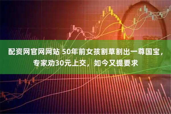 配资网官网网站 50年前女孩割草割出一尊国宝，专家劝30元上交，如今又提要求