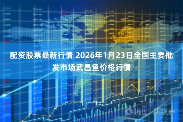 配资股票最新行情 2026年1月23日全国主要批发市场武昌鱼价格行情