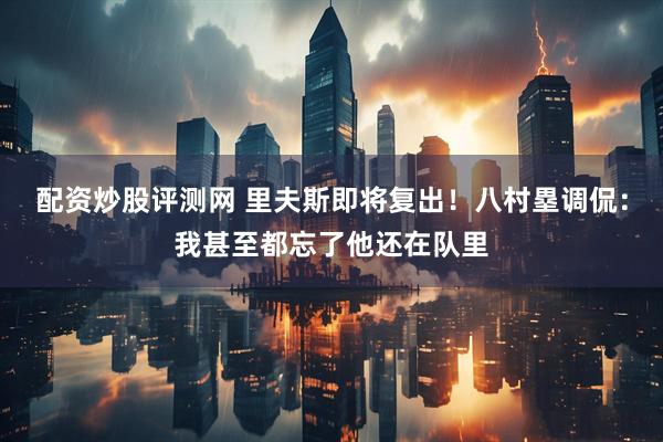 配资炒股评测网 里夫斯即将复出！八村塁调侃：我甚至都忘了他还在队里