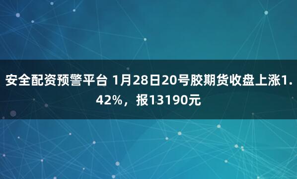 安全配资预警平台 1月28日20号胶期货收盘上涨1.42%,报13190元