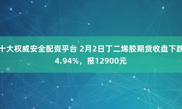 十大权威安全配资平台 2月2日丁二烯胶期货收盘下跌4.94%，报12900元