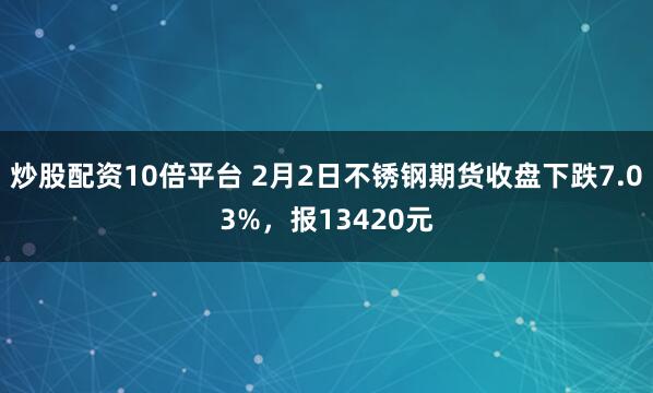 炒股配资10倍平台 2月2日不锈钢期货收盘下跌7.03%，报13420元
