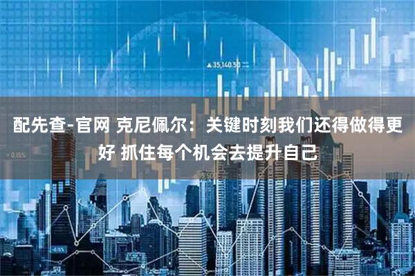 配先查-官网 克尼佩尔：关键时刻我们还得做得更好 抓住每个机会去提升自己