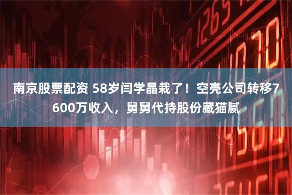 南京股票配资 58岁闫学晶栽了！空壳公司转移7600万收入，舅舅代持股份藏猫腻