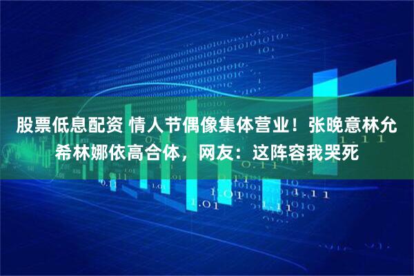 股票低息配资 情人节偶像集体营业！张晚意林允希林娜依高合体，网友：这阵容我哭死