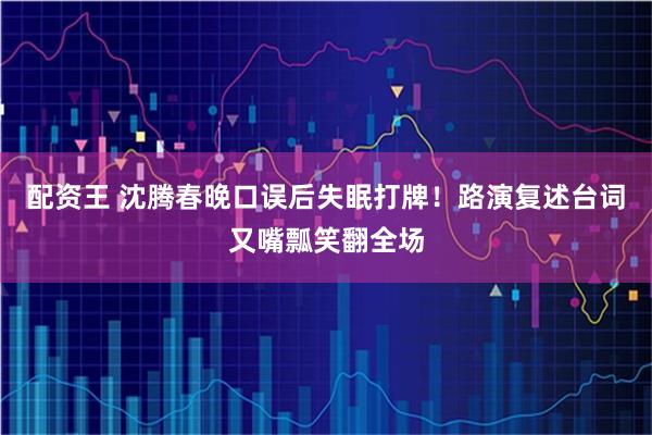 配资王 沈腾春晚口误后失眠打牌！路演复述台词又嘴瓢笑翻全场