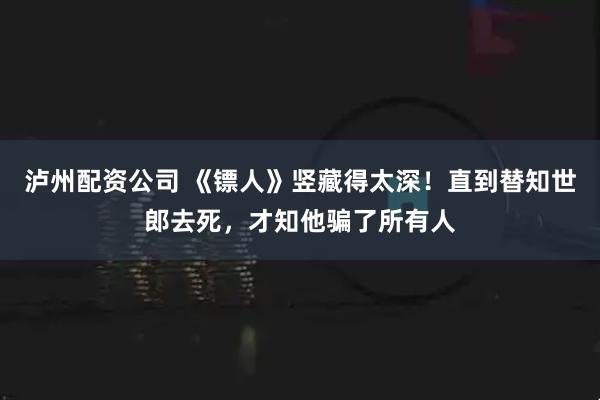 泸州配资公司 《镖人》竖藏得太深！直到替知世郎去死，才知他骗了所有人