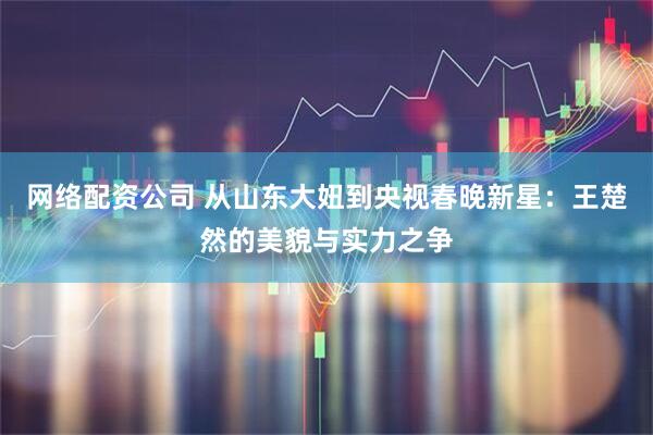 网络配资公司 从山东大妞到央视春晚新星：王楚然的美貌与实力之争