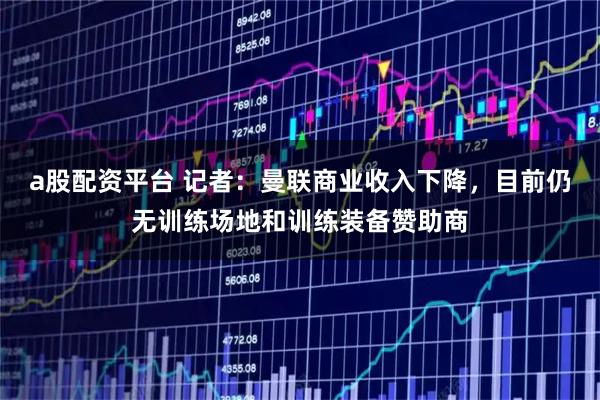 a股配资平台 记者：曼联商业收入下降，目前仍无训练场地和训练装备赞助商