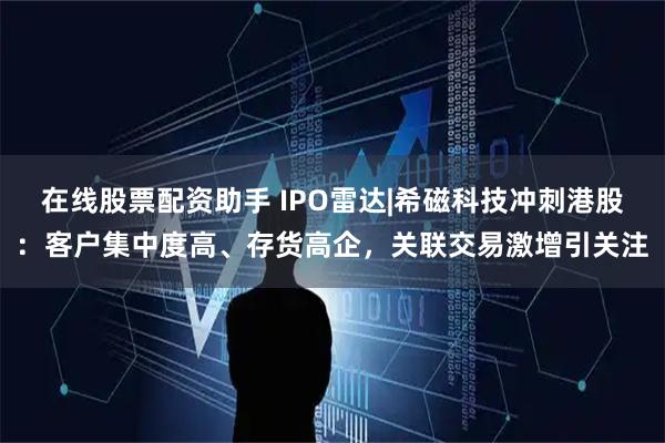 在线股票配资助手 IPO雷达|希磁科技冲刺港股：客户集中度高、存货高企，关联交易激增引关注