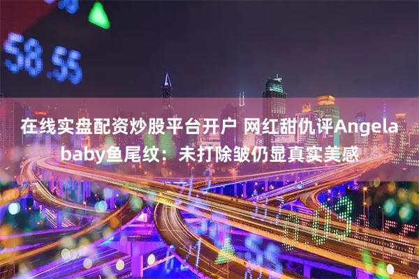 在线实盘配资炒股平台开户 网红甜仇评Angelababy鱼尾纹：未打除皱仍显真实美感