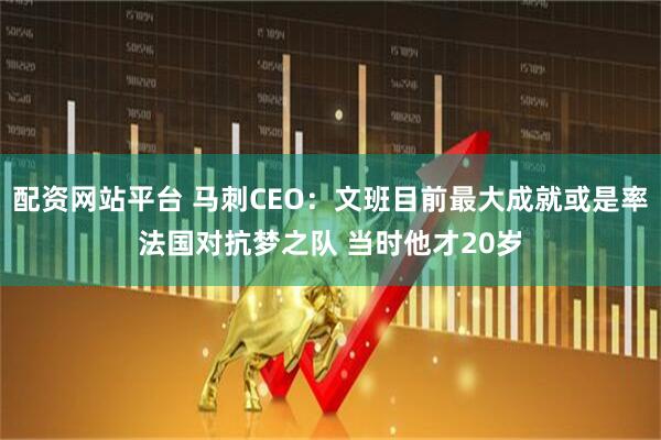 配资网站平台 马刺CEO：文班目前最大成就或是率法国对抗梦之队 当时他才20岁