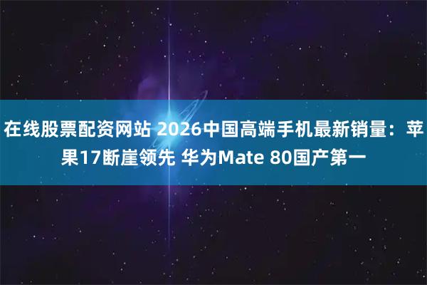 在线股票配资网站 2026中国高端手机最新销量：苹果17断崖领先 华为Mate 80国产第一