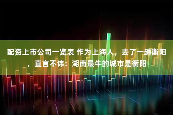 配资上市公司一览表 作为上海人,去了一趟衡阳,直言不讳:湖南最牛的城市是衡阳