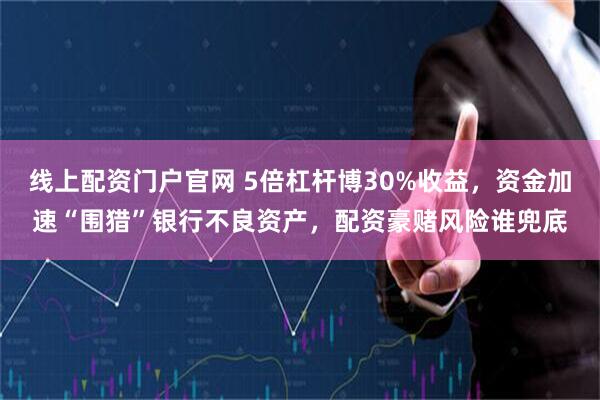 线上配资门户官网 5倍杠杆博30%收益,资金加速“围猎”银行不良资产,配资豪赌风险谁兜底