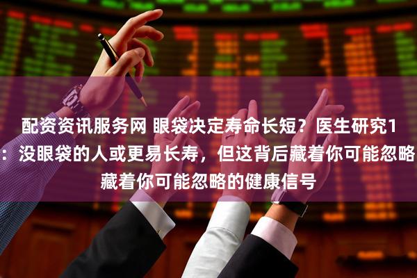 配资资讯服务网 眼袋决定寿命长短？医生研究1200人发现：没眼袋的人或更易长寿，但这背后藏着你可能忽略的健康信号
