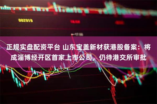 正规实盘配资平台 山东宝盖新材获港股备案：将成淄博经开区首家上市公司，仍待港交所审批