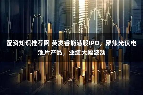 配资知识推荐网 英发睿能港股IPO,聚焦光伏电池片产品,业绩大幅波动