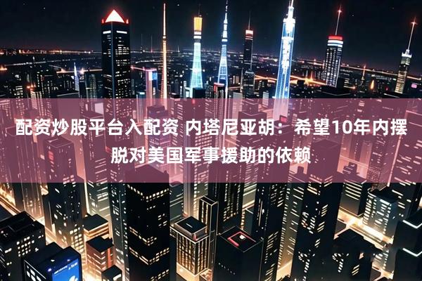 配资炒股平台入配资 内塔尼亚胡：希望10年内摆脱对美国军事援助的依赖