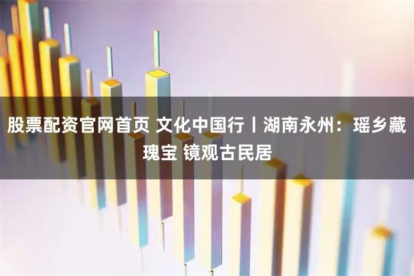 股票配资官网首页 文化中国行丨湖南永州：瑶乡藏瑰宝 镜观古民居
