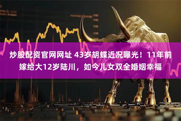 炒股配资官网网址 43岁胡蝶近况曝光！11年前嫁给大12岁陆川，如今儿女双全婚姻幸福