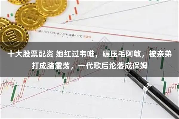 十大股票配资 她红过韦唯，碾压毛阿敏，被亲弟打成脑震荡，一代歌后沦落成保姆