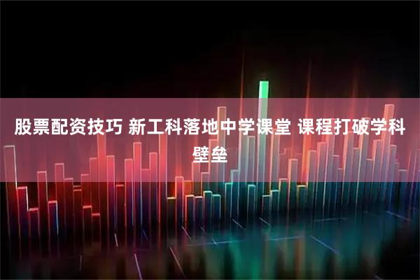 股票配资技巧 新工科落地中学课堂 课程打破学科壁垒