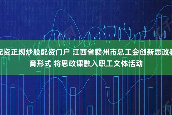 配资正规炒股配资门户 江西省赣州市总工会创新思政教育形式 将思政课融入职工文体活动