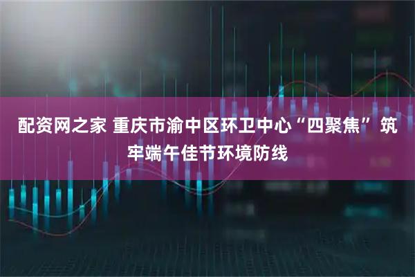 配资网之家 重庆市渝中区环卫中心“四聚焦” 筑牢端午佳节环境防线