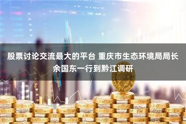 股票讨论交流最大的平台 重庆市生态环境局局长余国东一行到黔江调研