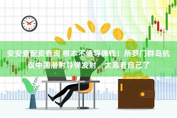 安安查配资查询 根本不值导弹钱！所罗门群岛抗议中国潜射导弹发射，太高看自己了