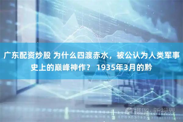 广东配资炒股 为什么四渡赤水,被公认为人类军事史上的巅峰神作? 1935年3月的黔