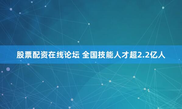 股票配资在线论坛 全国技能人才超2.2亿人